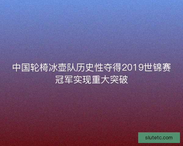 中国轮椅冰壶队历史性夺得2019世锦赛冠军实现重大突破