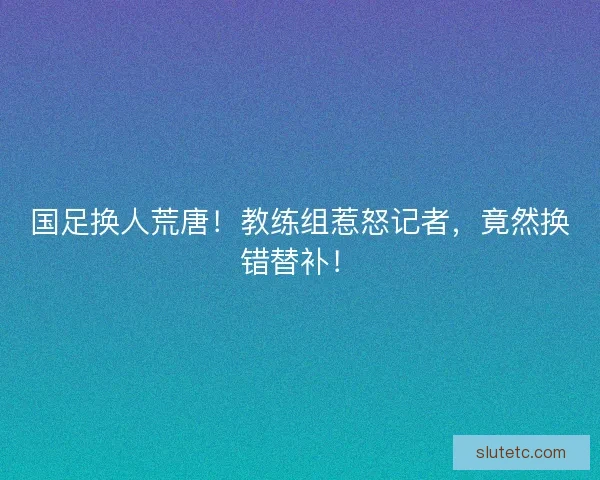 国足换人荒唐！教练组惹怒记者，竟然换错替补！
