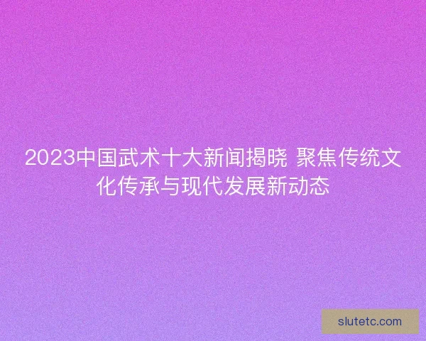 2023中国武术十大新闻揭晓 聚焦传统文化传承与现代发展新动态