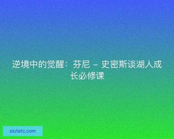 逆境中的觉醒：芬尼 - 史密斯谈湖人成长必修课