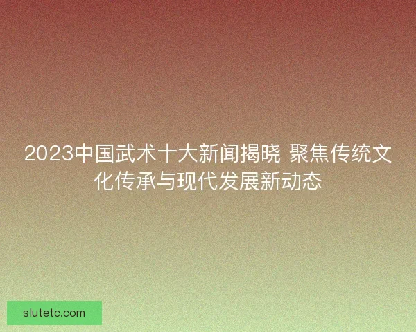 2023中国武术十大新闻揭晓 聚焦传统文化传承与现代发展新动态