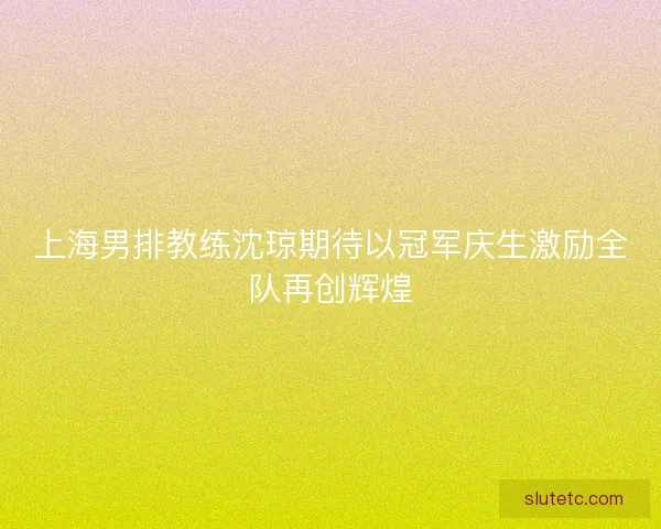 上海男排教练沈琼期待以冠军庆生激励全队再创辉煌