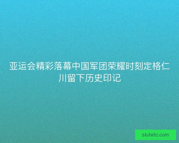 亚运会精彩落幕中国军团荣耀时刻定格仁川留下历史印记